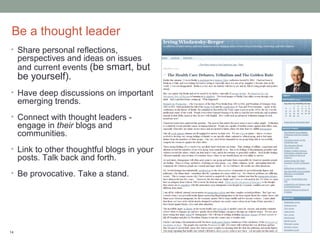 Be a thought leader
• Share personal reflections,
     perspectives and ideas on issues
     and current events (be smart, but
     be yourself).
• Have deep discussions on important
     emerging trends.
• Connect with thought leaders -
     engage in their blogs and
     communities.
• Link to other thoughtful blogs in your
     posts. Talk back and forth.
• Be provocative. Take a stand.




14
 