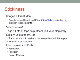Stickiness
• Images = Great Idea!
  • Google Image Search and Flickr (http://flickr.com) – but pay
    attention to reuse rights
• Videos = Yes!!
• Tags = Lots of tags help others find your blog entry
• Links = Lots of them, too
   • The more you link to others, the more others will link to you
   • Promote your company
• Use Surveys and Polls
  • Formstack
  • Polldaddy
  • Survey Monkey
 