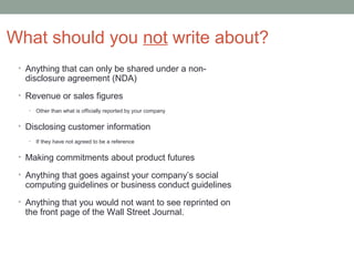What should you not write about?
 • Anything that can only be shared under a non-
  disclosure agreement (NDA)
 • Revenue or sales figures
   •   Other than what is officially reported by your company

 • Disclosing customer information
   •   If they have not agreed to be a reference

 • Making commitments about product futures

 • Anything that goes against your company’s social
  computing guidelines or business conduct guidelines
 • Anything that you would not want to see reprinted on
  the front page of the Wall Street Journal.
 