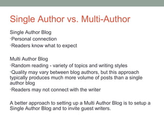 Single Author vs. Multi-Author
Single Author Blog
•Personal connection
•Readers know what to expect


Multi Author Blog
•Random reading - variety of topics and writing styles
•Quality may vary between blog authors, but this approach
typically produces much more volume of posts than a single
author blog
•Readers may not connect with the writer


A better approach to setting up a Multi Author Blog is to setup a
Single Author Blog and to invite guest writers.
 