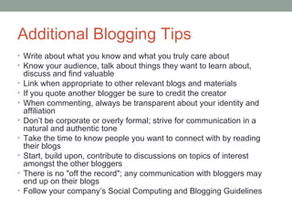 Additional Blogging Tips
• Write about what you know and what you truly care about
• Know your audience, talk about things they want to learn about,
    discuss and find valuable
•   Link when appropriate to other relevant blogs and materials
•   If you quote another blogger be sure to credit the creator
•   When commenting, always be transparent about your identity and
    affiliation
•   Don’t be corporate or overly formal; strive for communication in a
    natural and authentic tone
•   Take the time to know people you want to connect with by reading
    their blogs
•   Start, build upon, contribute to discussions on topics of interest
    amongst the other bloggers
•   There is no "off the record"; any communication with bloggers may
    end up on their blogs
•   Follow your company’s Social Computing and Blogging Guidelines
 