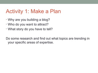 Activity 1: Make a Plan
• Why are you building a blog?
• Who do you want to attract?
• What story do you have to tell?


Do some research and find out what topics are trending in
 your specific areas of expertise.
 