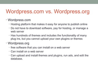 Wordpress.com vs. Wordpress.org
• Wordpress.com
  • Hosting platform that makes it easy for anyone to publish online
  • Do not have to download software, pay for hosting, or manage a
    web server
  • Has hundreds of themes and includes the functionality of many
    plug ins, but you cannot upload your own plugins or themes
• Wordpress.org
  • free software that you can install on a web server
  • Can install on a web server
  • Can upload and install themes and plugins, run ads, and edit the
    database.
 
