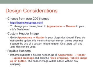Design Considerations
• Choose from over 200 themes
  • http://theme.wordpress.com/
  • To change your theme, head to Appearance → Themes in your
    site’s Dashboard
• Custom Header Image
  • Go to Appearance -> Header in your blog’s dashboard. If you do
    not see the option, this means that your current theme does not
    support the use of a custom image header. Only .jpeg, .gif, and
    .png files can be used.
• Flexible Headers
  • If theme supports a flexible header, go to Appearance → Header
    → upload an image and click the “Skip Cropping, Publish Image
    as Is” button. The header image will be added without any
    cropping.
 