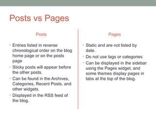 Posts vs Pages
              Posts                               Pages

• Entries listed in reverse         • Static and are not listed by
  chronological order on the blog     date.
  home page or on the posts         • Do not use tags or categories
  page                              • Can be displayed in the sidebar
• Sticky posts will appear before     using the Pages widget, and
  the other posts.                    some themes display pages in
• Can be found in the Archives,       tabs at the top of the blog.
  Categories, Recent Posts, and
  other widgets.
• Displayed in the RSS feed of
  the blog.
 