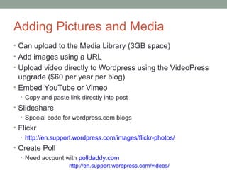Adding Pictures and Media
• Can upload to the Media Library (3GB space)
• Add images using a URL
• Upload video directly to Wordpress using the VideoPress
  upgrade ($60 per year per blog)
• Embed YouTube or Vimeo
  • Copy and paste link directly into post
• Slideshare
  • Special code for wordpress.com blogs
• Flickr
  • http://en.support.wordpress.com/images/flickr-photos/
• Create Poll
  • Need account with polldaddy.com
                    http://en.support.wordpress.com/videos/
 