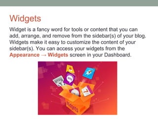 Widgets
Widget is a fancy word for tools or content that you can
add, arrange, and remove from the sidebar(s) of your blog.
Widgets make it easy to customize the content of your
sidebar(s). You can access your widgets from the
Appearance → Widgets screen in your Dashboard.
 