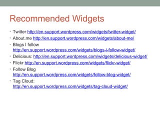 Recommended Widgets
• Twitter http://en.support.wordpress.com/widgets/twitter-widget/
• About.me http://en.support.wordpress.com/widgets/about-me/
• Blogs I follow
    http://en.support.wordpress.com/widgets/blogs-i-follow-widget/
•   Delicious: http://en.support.wordpress.com/widgets/delicious-widget/
•   Flickr http://en.support.wordpress.com/widgets/flickr-widget/
•   Follow Blog
    http://en.support.wordpress.com/widgets/follow-blog-widget/
•   Tag Cloud:
    http://en.support.wordpress.com/widgets/tag-cloud-widget/
 