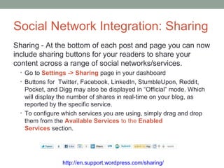 Social Network Integration: Sharing
Sharing - At the bottom of each post and page you can now
include sharing buttons for your readers to share your
content across a range of social networks/services.
 • Go to Settings -> Sharing page in your dashboard
 • Buttons for Twitter, Facebook, LinkedIn, StumbleUpon, Reddit,
   Pocket, and Digg may also be displayed in “Official” mode. Which
   will display the number of shares in real-time on your blog, as
   reported by the specific service.
 • To configure which services you are using, simply drag and drop
   them from the Available Services to the Enabled
   Services section.




                http://en.support.wordpress.com/sharing/
 
