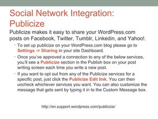 Social Network Integration:
Publicize
Publicize makes it easy to share your WordPress.com
posts on Facebook, Twitter, Tumblr, Linkedin, and Yahoo!.
 • To set up publicize on your WordPress.com blog please go to
   Settings -> Sharing in your site Dashboard.
 • Once you’ve approved a connection to any of the below services,
   you’ll see a Publicize section in the Publish box on your post
   writing screen each time you write a new post.
 • If you want to opt out from any of the Publicize services for a
   specific post, just click the Publicize Edit link. You can then
   uncheck whichever services you want. You can also customize the
   message that gets sent by typing it in to the Custom Message box.


              http://en.support.wordpress.com/publicize/
 