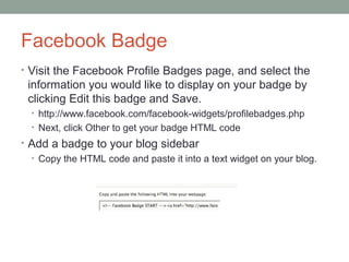 Facebook Badge
• Visit the Facebook Profile Badges page, and select the
 information you would like to display on your badge by
 clicking Edit this badge and Save.
  • http://www.facebook.com/facebook-widgets/profilebadges.php
  • Next, click Other to get your badge HTML code
• Add a badge to your blog sidebar
  • Copy the HTML code and paste it into a text widget on your blog.
 