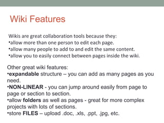 Wiki Features
Wikis are great collaboration tools because they:
•allow more than one person to edit each page.
•allow many people to add to and edit the same content.
•allow you to easily connect between pages inside the wiki.

Other great wiki features:
•expandable structure – you can add as many pages as you
need.
•NON-LINEAR - you can jump around easily from page to
page or section to section.
•allow folders as well as pages - great for more complex
projects with lots of sections.
•store FILES – upload .doc, .xls, .ppt, .jpg, etc.
 