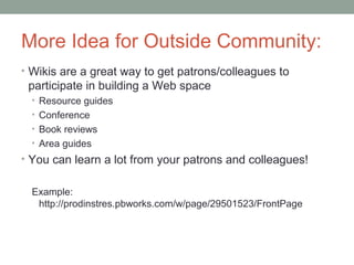 More Idea for Outside Community:
• Wikis are a great way to get patrons/colleagues to
 participate in building a Web space
  • Resource guides
  • Conference
  • Book reviews
  • Area guides
• You can learn a lot from your patrons and colleagues!


  Example:
   http://prodinstres.pbworks.com/w/page/29501523/FrontPage
 