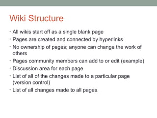 Wiki Structure
• All wikis start off as a single blank page
• Pages are created and connected by hyperlinks
• No ownership of pages; anyone can change the work of
    others
•   Pages community members can add to or edit (example)
•   Discussion area for each page
•   List of all of the changes made to a particular page
    (version control)
•   List of all changes made to all pages.
 