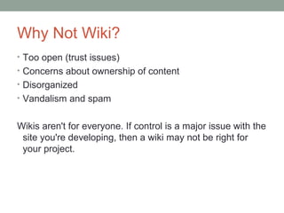 Why Not Wiki?
• Too open (trust issues)
• Concerns about ownership of content
• Disorganized
• Vandalism and spam


Wikis aren't for everyone. If control is a major issue with the
 site you're developing, then a wiki may not be right for
 your project.
 