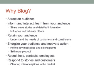 Why Blog?
• Attract an audience
• Inform and interact, learn from your audience
   • Share news stories and detailed information
   • Influence and educate others
• Retain your audience
  • Understand the needs of customers and constituents
• Energize your audience and motivate action
  • Refine key messages and selling points
  • Sell more product
• Recruit help, contacts, employees
• Respond to stories and customers
  • Clear up misconceptions in the market
 