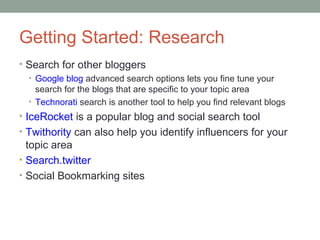 Getting Started: Research
• Search for other bloggers
  • Google blog advanced search options lets you fine tune your
    search for the blogs that are specific to your topic area
  • Technorati search is another tool to help you find relevant blogs
• IceRocket is a popular blog and social search tool
• Twithority can also help you identify influencers for your
  topic area
• Search.twitter
• Social Bookmarking sites
 