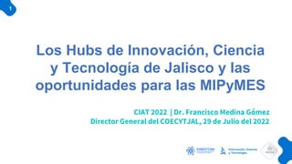 Los Hubs de Innovación, Ciencia
y Tecnología de Jalisco y las
oportunidades para las MIPyMES
CIAT 2022 | Dr. Francisco Medina Gómez
Director General del COECYTJAL, 29 de Julio del 2022
1
 