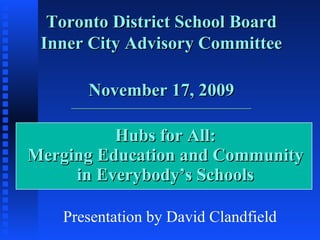 Hubs for All: Merging Education and Community in Everybody’s Schools Toronto District School Board Inner City Advisory Committee November 17, 2009 _____________________________________________ Presentation by David Clandfield 