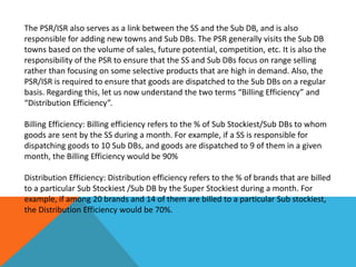 The PSR/ISR also serves as a link between the SS and the Sub DB, and is also
responsible for adding new towns and Sub DBs. The PSR generally visits the Sub DB
towns based on the volume of sales, future potential, competition, etc. It is also the
responsibility of the PSR to ensure that the SS and Sub DBs focus on range selling
rather than focusing on some selective products that are high in demand. Also, the
PSR/ISR is required to ensure that goods are dispatched to the Sub DBs on a regular
basis. Regarding this, let us now understand the two terms “Billing Efficiency” and
“Distribution Efficiency”.
Billing Efficiency: Billing efficiency refers to the % of Sub Stockiest/Sub DBs to whom
goods are sent by the SS during a month. For example, if a SS is responsible for
dispatching goods to 10 Sub DBs, and goods are dispatched to 9 of them in a given
month, the Billing Efficiency would be 90%
Distribution Efficiency: Distribution efficiency refers to the % of brands that are billed
to a particular Sub Stockiest /Sub DB by the Super Stockiest during a month. For
example, if among 20 brands and 14 of them are billed to a particular Sub stockiest,
the Distribution Efficiency would be 70%.
 