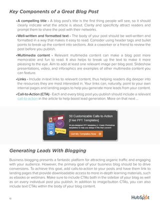 Key Components of a Great Blog Post 
10 
• A compelling title - A blog post’s title is the first thing people will see, so it should 
clearly indicate what the article is about. Clarity and specificity attract readers and 
prompt them to share the post with their networks. 
• Well-written and formatted text - The body of your post should be well-written and 
formatted in a way that makes it easy to read. Consider using header tags and bullet 
points to break up the content into sections. Ask a coworker or a friend to review the 
post before you publish. 
• Multimedia content - Relevant multimedia content can make a blog post more 
memorable and fun to read. It also helps to break up the text to make it more 
pleasing to the eye. Aim to add at least one relevant image per blog post. Slideshow 
presentations, video, and inforaphics are examples of other multimedia content you 
can feature. 
• Links - Include in-text links to relevant content, thus helping readers dig deeper into 
the resources they are most interested in. Your links can, naturally, point to your own 
internal pages and landing pages to help you generate more leads from your content. 
• Call-to-Action (CTA) - Each and every blog post you publish should include a relevant 
call-to-action in the article to help boost lead generation. More on that next ... 
Generating Leads With Blogging 
Business blogging presents a fantastic platform for attracting organic traffic and engaging 
with your audience. However, the primary goal of your business blog should be to drive 
conversions. To achieve this goal, add calls-to-action to your posts and have them link to 
landing pages that provide downloadable access to more in-depth learning materials, such 
as ebooks or webinars. Make sure to include CTAs both in the sidebar of your blog as well 
as on every individual post you publish. In addition to image/button CTAs, you can also 
include text CTAs within the body of your blog content. 
 