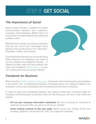 12 
GET SOCIAL 
The Importance of Social 
Social media provides a platform for direct 
communication between your customers, 
prospects, and employees. What’s more, it is 
a key driver of content distribution and brand 
visibility online. 
While there are a wide array of social networks 
that you can use to your advantage, we’re 
going to start by focusing on the “big three”: 
Facebook, Twitter, and LinkedIn. 
(Just remember that when you jump into using 
these networks for marketing, you need to 
use the analytics the platforms provide -- in 
addition to other tools like the analytics that 
come with HubSpot’s Social Inbox -- so you 
can measure the success of your efforts.) 
Facebook for Business 
With more than 1 billion monthly active users, Facebook is the most popular social network 
in the world. From a marketing perspective, Facebook serves as a powerful platform for 
building a community of advocates and increasing word-of-mouth marketing. 
In order to grow your Facebook fanbase, you need to make your Company Page on 
Facebook as discoverable as possible. Here are few things you can do to help make that 
happen: 
• Fill out your company information completely. Be sure to include an overview of 
what your business offers as well as a link to you website. 
• Invite existing contacts to like your page. Reach out to your friends, family, and 
existing customers and ask them to “like” your page on Facebook. 
 