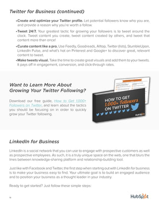 Twitter for Business (continued) 
Want to Learn More About 
Growing Your Twitter Following? 
Download our free guide, How to Get 1,000+ 
Followers on Twitter, and learn about the tactics 
you should be focusing on in order to quickly 
grow your Twitter following. 
14 
• Create and optimize your Twitter profile. Let potential followers know who you are, 
and provide a reason why you’re worth a follow. 
• Tweet 24/7. Your greatest tactic for growing your followers is to tweet around the 
clock. Tweet content you create, tweet content created by others, and tweet that 
content more than once! 
• Curate content like a pro. Use Feedly, Goodreads, Alltop, Twitter (lists), StumbleUpon, 
LinkedIn Pulse, and what’s hot on Pinterest and Google+ to discover great, relevant 
content to tweet. 
• Make tweets visual. Take the time to create great visuals and add them to your tweets. 
It pays off in engagement, conversion, and click-through rates. 
LinkedIn for Business 
LinkedIn is a social network that you can use to engage with prospective customers as well 
as prospective employees. As such, it is a truly unique space on the web, one that blurs the 
lines between knowledge-sharing platform and relationship-building tool. 
Just like with Facebook and Twitter, the first step when starting out with LinkedIn for business 
is to make your business easy to find. Your ultimate goal is to build an engaged audience 
and to position your business as a thought leader in your industry. 
Ready to get started? Just follow these simple steps: 
 