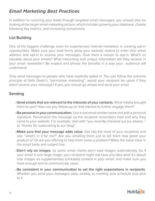 Email Marketing Best Practices 
In addition to nurturing your leads through targeted email messages, you should also be 
looking at the larger email marketing picture, which includes growing your database, closely 
following key metrics, and increasing conversions. 
List Building 
One of the biggest challenge even for experienced internet marketers is creating opt-in 
opportunities. Make sure your lead forms allow your website visitors to enter their email 
address and opt-in to receive your messages. Give them a reason to opt-in. What’s so 
valuable about your emails? What interesting and unique information will they receive in 
your email newsletter? Be explicit and phrase the benefits in a way your audience will 
understand. 
Only send messages to people who have explicitly opted in. You can follow the extreme 
principle of Seth Godin’s “permission marketing”: would your recipient be upset if they 
didn’t receive your message? If yes, you should go ahead and send your email. 
Sending 
22 
• Send emails that are relevant to the interests of your contacts. What initially brought 
them to you? How can you follow-up on that interest to further engage them? 
• Be personal in your communication. Use a real email sender name and add a personal 
signature. Personalize the message so the recipient remembers how and why they 
came to your website. For example, start with “you recently checked out our ebook...” 
or “thanks for subscribing to our blog!” 
• Make sure that your message adds value. Get into the mind of your recipients and 
ask, “what’s in it for me?” Are you emailing them just to tell them how great your 
product is? Or are you offering to help them solve a problem? Make the value clear in 
the email body and subject line. 
• Don’t rely on images, as some email clients don’t load images automatically, So if 
your email is one large image, your recipient might not have any idea what it’s about! 
Use images as supplementary (clickable) content in your email, and make sure you 
have enough text to communicate value. 
• Be consistent in your communication to set the right expectations in recipients. 
Whether you send your messages daily, weekly, or monthly, pick schedule and stick 
to it. 
 