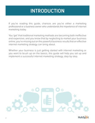 INTRODUCTION 
If you’re reading this guide, chances are you’re either a marketing 
professional or a business owner who understands the importance of internet 
marketing today. 
You ‘get’ that traditional marketing methods are becoming both ineffective 
and expensive, and you know that by neglecting to market your business 
online, you’re missing out on the powerful business results that an effective 
internet marketing strategy can bring about. 
Whether your business is just getting started with internet marketing or 
you want to brush up on the basics, this guide will help you set up and 
implement a successful internet marketing strategy, step by step. 
2 
 