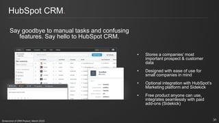 HubSpot CRM.
Say goodbye to manual tasks and confusing
features. Say hello to HubSpot CRM.
• Stores a companies’ most
important prospect & customer
data
• Designed with ease of use for
small companies in mind
• Optional integration with HubSpot’s
Marketing platform and Sidekick
• Free product anyone can use,
integrates seamlessly with paid
add-ons (Sidekick)
31Screenshot of CRM Product, March 2015.
 