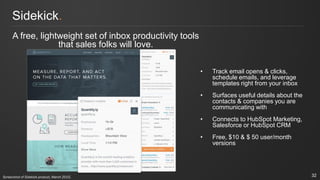 Sidekick.
A free, lightweight set of inbox productivity tools
that sales folks will love.
• Track email opens & clicks,
schedule emails, and leverage
templates right from your inbox
• Surfaces useful details about the
contacts & companies you are
communicating with
• Connects to HubSpot Marketing,
Salesforce or HubSpot CRM
• Free, $10 & $ 50 user/month
versions
32Screenshot of Sidekick product, March 2015.
 
