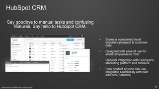 HubSpot CRM.
Say goodbye to manual tasks and confusing
features. Say hello to HubSpot CRM.
• Stores a companies’ most
important prospect & customer
data
• Designed with ease of use for
small companies in mind
• Optional integration with HubSpot’s
Marketing platform and Sidekick
• Free product anyone can use,
integrates seamlessly with paid
add-ons (Sidekick)
33Screenshot of CRM Product, March 2015.
 