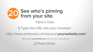 See who’s pinning
from your site.20
http://www.pinterest.com/source/yourwebsite.com/
2) Press Enter.
1) Type this URL into your browser:
Here’s how:
(But replace yourwebsite.com with your site’s web address.)	
  
 