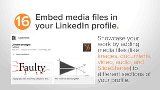 Embed media ﬁles in
your LinkedIn proﬁle.16
Showcase your
work by adding
media ﬁles (like
images, documents,
video, audio, and
SlideShares) to
diﬀerent sections of
your proﬁle.
 