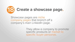 Create a showcase page.18
Showcase pages are niche
company pages that branch oﬀ a
company’s main LinkedIn page.
They allow a company to promote
speciﬁc products or market to
speciﬁc buyer personas.
 