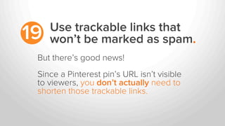 Use trackable links that
won’t be marked as spam.19
But there’s good news!
Since a Pinterest pin’s URL isn’t visible
to viewers, you don’t actually need to
shorten those trackable links.
 