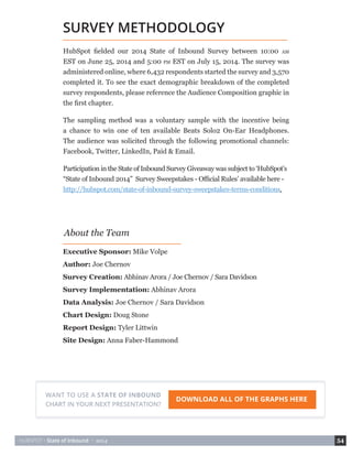 HUBSPOT • State of Inbound • 2014 54 
HubSpot fielded our 2014 State of Inbound Survey between 10:00 AM 
EST on June 25, 2014 and 5:00 PM EST on July 15, 2014. The survey was 
administered online, where 6,432 respondents started the survey and 3,570 
completed it. To see the exact demographic breakdown of the completed 
survey respondents, please reference the Audience Composition graphic in 
the first chapter. 
The sampling method was a voluntary sample with the incentive being 
a chance to win one of ten available Beats Solo2 On-Ear Headphones. 
The audience was solicited through the following promotional channels: 
Facebook, Twitter, LinkedIn, Paid & Email. 
Participation in the State of Inbound Survey Giveaway was subject to ‘HubSpot’s 
“State of Inbound 2014” Survey Sweepstakes - Official Rules’ available here - 
http://hubspot.com/state-of-inbound-survey-sweepstakes-terms-conditions. 
Executive Sponsor: Mike Volpe 
Author: Joe Chernov 
Survey Creation: Abhinav Arora / Joe Chernov / Sara Davidson 
Survey Implementation: Abhinav Arora 
Data Analysis: Joe Chernov / Sara Davidson 
Chart Design: Doug Stone 
Report Design: Tyler Littwin 
Site Design: Anna Faber-Hammond 
SURVEY METHODOLOGY 
About the Team 
WANT TO USE A STATE OF INBOUND DOWNLOAD ALL OF THE GRAPHS HERE 
CHART IN YOUR NEXT PRESENTATION? 
