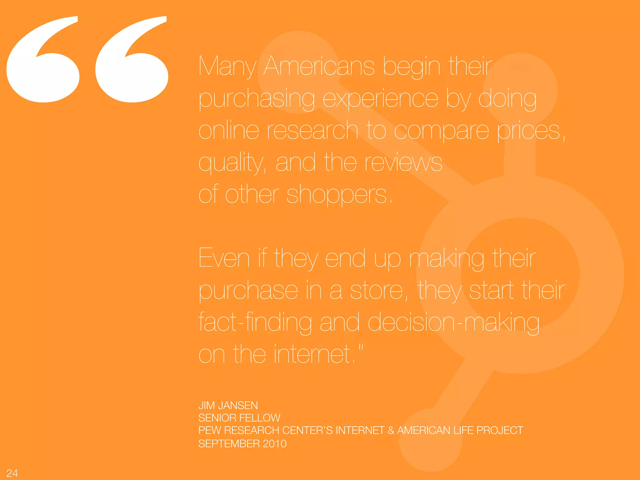 “     Many Americans begin their
      purchasing experience by doing
      online research to compare prices,
      quality, and the reviews !
      of other shoppers. !
      !
      Even if they end up making their
      purchase in a store, they start their
      fact-ﬁnding and decision-making !
      on the internet.”!
      !
      JIM JANSEN!
      
      SENIOR FELLOW!
      PEW RESEARCH CENTER’S INTERNET & AMERICAN LIFE PROJECT!
      SEPTEMBER 2010

24
 