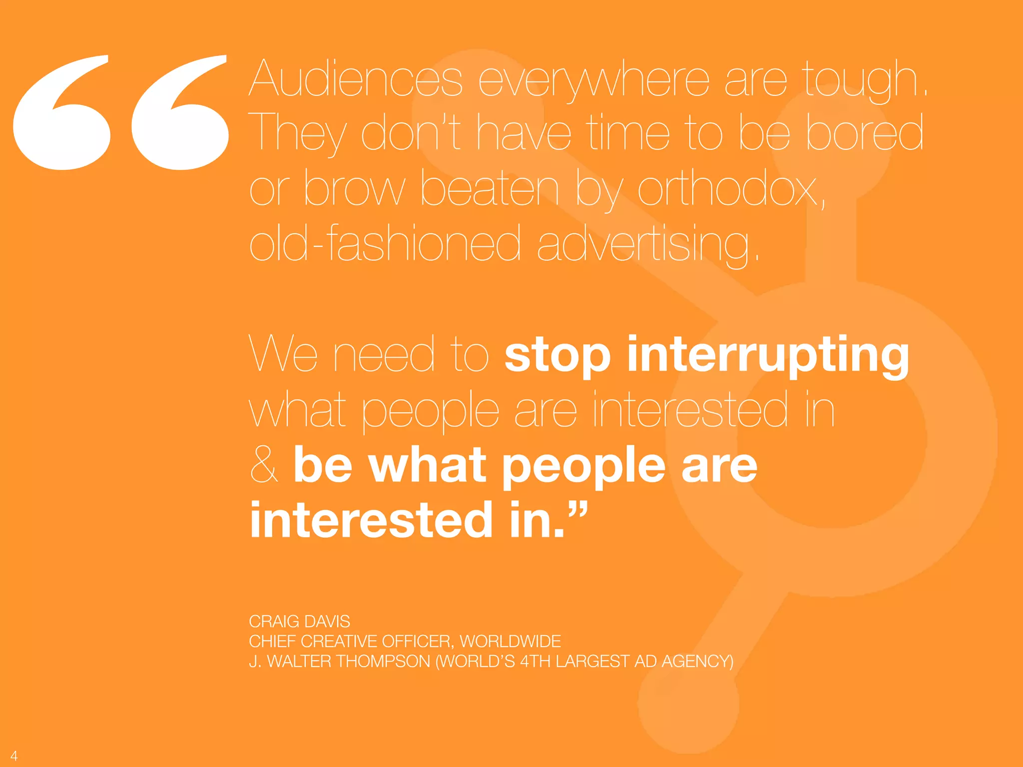 “
     Audiences everywhere are tough.
     They don’t have time to be bored!
     or brow beaten by orthodox, !
     old-fashioned advertising.!
     !
     We need to stop interrupting !
     what people are interested in !
     & be what people are
     interested in.” 
     CRAIG DAVIS
     CHIEF CREATIVE OFFICER, WORLDWIDE
     J. WALTER THOMPSON (WORLD’S 4TH LARGEST AD AGENCY)




4
 