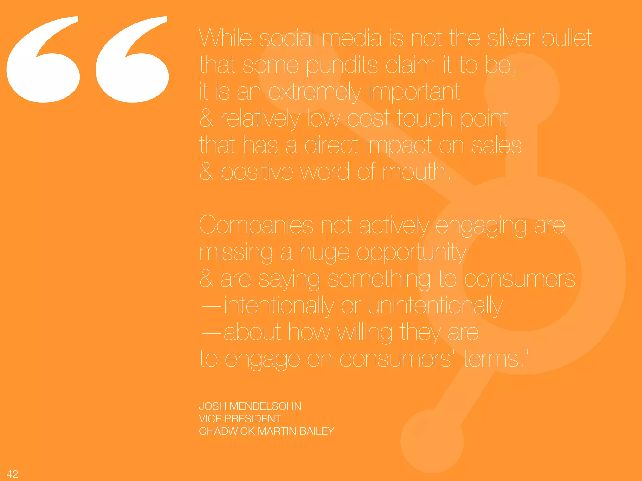 “
      While social media is not the silver bullet
      that some pundits claim it to be, !
      it is an extremely important !
      & relatively low cost touch point !
      that has a direct impact on sales !
      & positive word of mouth.!
      !
      Companies not actively engaging are
      missing a huge opportunity !
      & are saying something to consumers!
      —intentionally or unintentionally!
      —about how willing they are !
      to engage on consumers’ terms.”
      JOSH MENDELSOHN 
      VICE PRESIDENT
      CHADWICK MARTIN BAILEY 



42
 