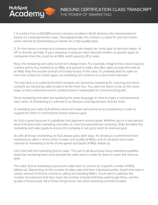 INBOUND CERTIFICATION CLASS TRANSCRIPT
THE POWER OF SMARKETING
1. A contact from a 200,000 person company located in North America who downloaded an
ebook on a lead generation topic. Demographically, this contact is a good fit, and has shown
some interest by downloading an ebook on a high-quality topic.
2. Or how about a contact at a company whose role makes her some type of decision maker. A
VP or director perhaps. If your company is trying to reach decision-makers at specific types of
companies then this could be an MQL worth passing off to sales.
Now, the marketing and sales funnel isn't always linear. For example, imagine that a lead requests
a demo and is thus marked as an MQL and passed to sales. But after sales accepts the lead as
an MQL they find out the contact isn't ready to buy. In this case, it's probably best for sales to
mark the contact as a lead, again, so marketing can continue to nurture their interests."
The key here is to understand which contacts are owned by marketing for nurturing and which
contacts are owned by sales to take it to the finish line. You want the teams to be on the same
page so they understand which contacts they're responsible for communicating with.
Once marketing and sales are speaking the same language it’s time to make a commitment to
each other. In Smarketing it’s referred to as Service Level Agreement, SLA for short.
A marketing and sales SLA defines what each team will commit to accomplishing in order to
support the other in reaching the shared revenue goal.
An SLA is great because it crystallizes that alignment around goals. Whether you're a one-person
team that owns both marketing and sales or a ten thousand-person company, SLAs formalize the
marketing and sales goals to ensure the company is set up to reach its revenue goal.
As with all things smarketing, an SLA always goes both ways. It's all about a commitment from
marketing to sales in terms of the number and quality of MQLs and it's all about what sales
commits to marketing in terms of the speed and depth of MQL follow-up.
Let’s start with the marketing SLA to sales. This part is all about how many marketing qualified
leads the marketing team must provide the sales team in order for them to reach the revenue
goal.
The sales SLA to marketing requires the sales team to commit to a specific number of MQL
follow-ups. Depending on the number of sales reps and their individual quotas, they’ll only have a
certain amount of time to commit to calling and emailing MQLs. You’ll want to address the
number of customers that they need, the number of leads that they need to get there, and the
quality of those leads. All of those things factor into what marketing commits to sales.
 