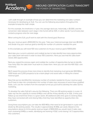 INBOUND CERTIFICATION CLASS TRANSCRIPT
THE POWER OF SMARKETING
Let’s walk through an example of how you can determine the marketing and sales numbers
necessary for developing an SLA. You can use the following assumptions throughout this
example to keep the math simple.
For this example, the timeframe is 1 year, the average deal size, historically, is $1,000, and the
conversion rates between each stage in the funnel will be 50%. In other words 1 out of every two
contacts progress onto the next stage.
When writing this SLA, you’ll want to start with the shared goal, Revenue.
Say your revenue goal is $100,000 for this year. Take your historical average deal size ($1,000)
and divide it by your revenue goal to identify the number of customer needed this year.
In this example you will need 100 new customers to hit your revenue goal of $100,000.
Next take your current customers and multiply by two to help identify how many opportunities
your sales team will need in order to close 100 customers. Here you see that the sales team
needs 200 opportunities.
Next you repeat the process again and multiply the number of opportunities by two to identify
how many SQL the sales team must work to create them. Here you can see that 400 SQL’s are
necessary.
We’ll repeat this process three more times to identify that marketing must generate 800 MQLs,
1,600 leads and 3,200 prospects to be a team player and assist sales in hitting the shared
revenue goal.
Now that you’ve identified the necessary number of contacts needed to hit your revenue goal,
you’ll have to take into consideration the number of sales reps necessary to work those qualified
leads. Let’s use the numbers from the example funnel you just built to develop the sales SLA to
marketing.
To develop the sales SLA let’s assume the following. There are 48 working weeks in a year. A
sales rep has the capacity to review 8 MQLs and call the 4 they identify as an SQL 2 times and
follow-up via email three times in a given week. All additional sales time goes to working SQLs
they have connected with and closing SQLs that they have identified as opportunities into
customers.
Using these assumptions you can take the 800 MQLs that need to be generated in a year and
divide by 48 working weeks. This results in approximately 16 MQL per week. Based on the
assumptions above to hit the yearly revenue target of $100,000 you would need 2 sales reps
each reviewing 8 MQLs a week, identifying and working 4 SQL’s and closing 1 of 2 opportunities
into customers.
 