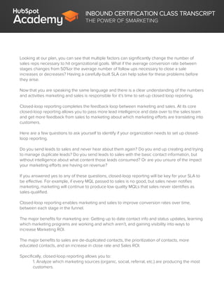 INBOUND CERTIFICATION CLASS TRANSCRIPT
THE POWER OF SMARKETING
Looking at our plan, you can see that multiple factors can significantly change the number of
sales reps necessary to hit organizational goals. What if the average conversion rate between
stages changes from 50%or the average number of follow ups necessary to close a sale
increases or decreases? Having a carefully-built SLA can help solve for these problems before
they arise.
Now that you are speaking the same language and there is a clear understanding of the numbers
and activities marketing and sales is responsible for it’s time to set-up closed loop reporting.
Closed-loop reporting completes the feedback loop between marketing and sales. At its core
closed-loop reporting allows you to pass more lead intelligence and data over to the sales team
and get more feedback from sales to marketing about which marketing efforts are translating into
customers.
Here are a few questions to ask yourself to identify if your organization needs to set up closed-
loop reporting.
Do you send leads to sales and never hear about them again? Do you end up creating and trying
to manage duplicate leads? Do you send leads to sales with the basic contact information, but
without intelligence about what content those leads consumed? Or are you unsure of the impact
your marketing efforts are having on revenue?
If you answered yes to any of these questions, closed-loop reporting will be key for your SLA to
be effective. For example, if every MQL passed to sales is no good, but sales never notifies
marketing, marketing will continue to produce low quality MQLs that sales never identifies as
sales-qualified.
Closed-loop reporting enables marketing and sales to improve conversion rates over time,
between each stage in the funnel.
The major benefits for marketing are: Getting up to date contact info and status updates, learning
which marketing programs are working and which aren’t, and gaining visibility into ways to
increase Marketing ROI.
The major benefits to sales are de-duplicated contacts, the prioritization of contacts, more
educated contacts, and an increase in close rate and Sales ROI.
Specifically, closed-loop reporting allows you to:
1. Analyze which marketing sources (organic, social, referral, etc.) are producing the most
customers.
 