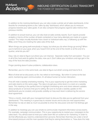 INBOUND CERTIFICATION CLASS TRANSCRIPT
THE POWER OF SMARKETING
In addition to the marking dashboard, you can also create a whole set of sales dashboards. A fan
favorite for smarketing teams is the ‘sales by day’ dashboard, which allows you to measure
progress towards your sales goals. It can also compare that progress against sales metrics from
previous months.
In addition to actual revenue, you can also look at sales activity reports. Such reports provide
analytics in terms of the number of leads contacted or how many attempts are made on a given
contact. This helps visually illustrate how a team or individual sales rep, is following up with the
MQLs and if they are meeting the sales side of the SLA.
When things are going well everybody is happy, but what you do when things go wrong? When
you're behind on your goal, when you haven't hit it at the end of the month or at the end of a
quarter, what do you do?
Easy: rely on data to figure out where you can improve. Separate reality from perception. You put
in all of the hard work to gather the data, now use it. Don’t allow your emotions and ego get in the
way of the facts the data provides.
Finger pointing doesn’t solve problems, collaboration does.
Remember, you’re in the same boat, use data to figure out what’s wrong and how to fix it.
Most of what we’ve discussed, so far, has relied on technology. But when it comes to the last
point, maintaining open communication, it’s all about human to human interaction.
First off, hold a weekly smarketing meeting. This is your opportunity to get the entire marketing
and sales teams on the same page. The idea is to get your entire team in a room on a weekly
basis. This meeting is the perfect time to highlight smarketing wins and share relevant updates
about products or services that you're selling. Be sure to include a weekly update on the
dashboards you’ve created, and provide visibility on how each team is delivering the service
level agreement.
"Once a month, meet with your management team to discuss the data you've gathered from your
dashboards." This meeting is a great way to resolve issues and to discuss new opportunities.
Remember to rely on data as much as possible to drive the discussion and don’t let feelings get
in the way.
In addition to meetings you can use emails to communicate important information across teams.
For example, campaign communication. This is your opportunity to market your campaigns to the
sales team. You almost want to treat your sales team like an audience for marketing. In order to
do that effectively you need to understand their persona. Remember that they are under a lot of
time-based pressure and the main question that they're asking themselves is, “how does this help
 