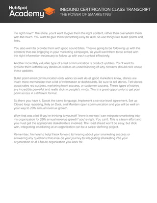 INBOUND CERTIFICATION CLASS TRANSCRIPT
THE POWER OF SMARKETING
me right now?” Therefore, you’ll want to give them the right content, rather than overwhelm them
with too much. You want to give them something easy to skim, so use things like bullet points and
links.
You also want to provide them with good sound bites. They're going to be following up with the
contacts that are engaging in your marketing campaigns, so you’ll want them to be armed with
the right information necessary to follow up with each contact effectively.
Another incredibly valuable type of email communication is product updates. You’ll want to
provide them with the key details as well as an understanding of why contacts should care about
these updates.
Bullet point email communication only works so well. As all good marketers know, stories are
much more memorable than a list of information or dashboards. Be sure to tell stories. Tell stories
about sales rep success, marketing team success, or customer success. These types of stories
are incredibly powerful and really stick in people's minds. This is a great opportunity to get your
point across in a different format.
So there you have it, Speak the same language, Implement a service level agreement, Set up
Closed loop reporting, Rely on Data, and Maintain open communication and you will be well on
your way to 20% annual revenue growth.
Wow that was a lot. If you’re thinking to yourself “there is no way I can integrate smarketing into
my organization for 20% annual revenue growth” you’re right. You can’t. This is a team effort and
you must get the appropriate stakeholders involved. The road ahead won’t be easy, but stick
with, integrating smarketing at an organization can be a career defining project.
Remember, I’m here to help! I look forward to hearing about your smarketing success or
answering any questions that arise on your journey to integrating smarketing into your
organization or at a future organization you work for.
 
