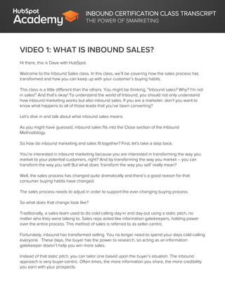 INBOUND CERTIFICATION CLASS TRANSCRIPT
THE POWER OF SMARKETING
VIDEO 1: WHAT IS INBOUND SALES?
Hi there, this is Dave with HubSpot.
Welcome to the Inbound Sales class. In this class, we’ll be covering how the sales process has
transformed and how you can keep up with your customer’s buying habits.
This class is a little different than the others. You might be thinking, “Inbound sales? Why? I’m not
in sales!” And that’s okay! To understand the world of Inbound, you should not only understand
how inbound marketing works but also inbound sales. If you are a marketer, don’t you want to
know what happens to all of those leads that you’ve been converting?
Let’s dive in and talk about what inbound sales means.
As you might have guessed, inbound sales fits into the Close section of the Inbound
Methodology.
So how do inbound marketing and sales fit together? First, let’s take a step back.
You’re interested in inbound marketing because you are interested in transforming the way you
market to your potential customers, right? And by transforming the way you market – you can
transform the way you sell! But what does ‘transform the way you sell’ really mean?
Well, the sales process has changed quite dramatically and there’s a good reason for that:
consumer buying habits have changed.
The sales process needs to adjust in order to support the ever-changing buying process.
So what does that change look like?
Traditionally, a sales team used to do cold-calling day-in and day-out using a static pitch, no
matter who they were talking to. Sales reps acted like information gatekeepers, holding power
over the entire process. This method of sales is referred to as seller-centric.
Fortunately, inbound has transformed selling. You no longer need to spend your days cold-calling
everyone. These days, the buyer has the power to research, so acting as an information
gatekeeper doesn’t help you win more sales.
Instead of that static pitch, you can tailor one based upon the buyer’s situation. The inbound
approach is very buyer-centric. Often times, the more information you share, the more credibility
you earn with your prospects.
 