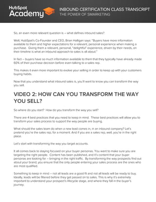 INBOUND CERTIFICATION CLASS TRANSCRIPT
THE POWER OF SMARKETING
So, an even more relevant question is – what defines inbound sales?
Well, HubSpot’s Co-Founder and CEO, Brian Halligan says: “Buyers have more information
available to them and higher expectations for a relevant, personal experience when making a
purchase. Giving them a relevant, personal, “delightful” experience, driven by their needs, on
their timeline is what an inbound approach to sales is all about.”
In fact – buyers have so much information available to them that they typically have already made
60% of their purchase decision before even talking to a sales rep.
This makes it even more important to evolve your selling in order to keep up with your customers
buying habits.
Now that you understand what inbound sales is, you’ll want to know you can transform the way
you sell.
VIDEO 2: HOW CAN YOU TRANSFORM THE WAY
YOU SELL?
So where do you start? How do you transform the way you sell?
There are 4 best practices that you need to keep in mind. These best practices will allow you to
transform your sales process to support the way people are buying.
What should the sales team do when a new lead comes in, in an inbound company? Let’s
pretend you’re the sales rep, for a moment. And if you are a sales rep, well, you’re in the right
place.
Let’s start with transforming the way you target accounts.
It all comes back to staying focused on your buyer personas. You want to make sure you are
targeting the right people. Content has been published, and it’s content that your buyer
personas are looking for – bringing in the right traffic. By transforming the way prospects find out
about your brand, you ensure that the only people entering your sales process are the ones who
are most qualified.
Something to keep in mind – not all leads are a good fit and not all leads will be ready to buy.
Ideally, leads will be filtered before they get passed on to sales. This is why it’s extremely
important to understand your prospect’s lifecycle stage, and where they fall in the buyer’s
journey.
 