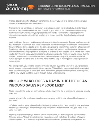 INBOUND CERTIFICATION CLASS TRANSCRIPT
THE POWER OF SMARKETING
The last best practice for effectively transforming the way you sell is to transform the way your
prospects perceive you as a salesperson.
The first thing we want to do is be known as a sales educator, not a sales bully. In order to put
yourself in the position to educate your prospects, you need to become the ultimate listening
machine and truly understand your prospect’s pain points. Traditionally, salespeople have
interrupted prospects, pitched their product, and closed hard. But that clearly doesn’t work
anymore.
Next, you’ll want focus on making your sales organization human again. People buy from people.
You don’t want to come off as a static sales robot, no matter who you’re talking to. Think about it
this way: Do you think a doctor gives the same diagnosis to each of their patients? Of course not!
They listen, take the time to understand what each of their patients are feeling and then they
prescribe solutions, helping them in a way that is tailored to their specific case. That’s how I want
you to start thinking about your interactions with your prospects. The best way to ensure that the
prospect is open and comfortable is to help them remember that you're just another normal
human being on the other end of the line. Take that first step in making your sales organization
human again.
As a salesperson, you need to become a trusted advisor. By putting yourself in your prospect’s
shoes, you can better understand their perspective. This will help you connect with the prospect
when you eventually get in touch with them. Remember, people buy from people that they trust,
and the only way to build that trust is through mutual understanding.
VIDEO 3: WHAT DOES A DAY IN THE LIFE OF AN
INBOUND SALES REP LOOK LIKE?
Alright – now to the really fun part! Let’s see what a day in the life of an inbound sales rep actually
looks like.
Imagine you work for a software development company and this new inbound lead appears in
your inbox.
Let’s begin putting some inbound sales best practices into action. You have this new lead, now
what do you do? Do you immediately pick up the phone? Absolutely not. First, you need to do
some research.
As you pull up the company’s website (and in this instance, it’s HubSpot) what do you notice?
Well, you see an “About” area in the main navigation, which includes a dropdown of several
different options. You find company news and press releases, past or upcoming events, and
 
