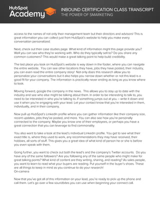 INBOUND CERTIFICATION CLASS TRANSCRIPT
THE POWER OF SMARKETING
access to the names of not only their management team but their directors and advisors! This is
great information you can collect just from HubSpot’s website to help you make every
conversation personalized.
Next, check out their case studies page. What kind of information might this page provide you?
Well you can see who they’re working with. Who do they typically sell to? Do you share any
common customers? This would make a great talking point to help build credibility.
The last place you look on HubSpot’s website is way down in the footer, where you can navigate
the entire website. You can see other locations they have, jobs they have posted, their industry,
you can even read the entire company story! Not only does this research allow you to
personalize your conversations but it also helps you narrow down whether or not this lead is a
good fit for your company. The information is practically never ending as long as you know where
to look.
Moving forward, google the company in the news. This allows you to stay up to date with the
industry and see who else might be talking about them. In order to be interesting to talk to, you
need to be interested in who you’re talking to. If something jumps out at you – write it down and
use it when you’re engaging with your lead. Let your contact know that you’re interested in them,
individually, and in their company.
Now pull up HubSpot’s LinkedIn profile where you can gather information like their company size,
recent updates, jobs they’ve posted, and more. You can also see how you’re personally
connected to the company. Maybe you know one of their employees, or perhaps you have a
great connection that you can leverage to find commonality.
You also want to take a look at the lead’s individual Linkedin profile. You get to see what their
exact title is, where they used to work, any recommendations they may have received, their
hobbies, all sorts of stuff. This gives you a great idea of what kind of person he or she is before
you even speak with them.
Going further, you want to check out both the lead’s and the company’s Twitter accounts. Do you
have any of the same followers? Are you following any of the same people who might make for
great talking points? What kind of content are they writing, sharing, and reading? As sales people,
you want to learn to read what your buyers are reading. Put yourself in the buyer’s shoes. These
are all things to keep in mind as you continue to do your research!
On-camera
Now that you’ve got all of this information on your lead, you’re ready to pick up the phone and
call them. Let’s go over a few soundbites you can use when beginning your connect call.
 