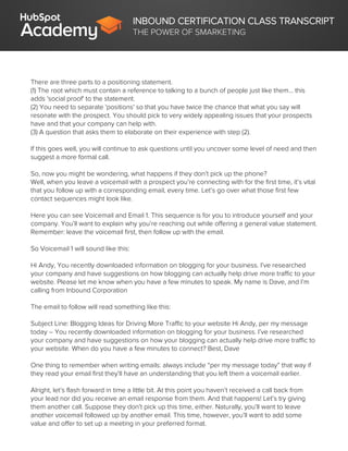 INBOUND CERTIFICATION CLASS TRANSCRIPT
THE POWER OF SMARKETING
There are three parts to a positioning statement.
(1) The root which must contain a reference to talking to a bunch of people just like them... this
adds 'social proof' to the statement.
(2) You need to separate 'positions' so that you have twice the chance that what you say will
resonate with the prospect. You should pick to very widely appealing issues that your prospects
have and that your company can help with.
(3) A question that asks them to elaborate on their experience with step (2).
If this goes well, you will continue to ask questions until you uncover some level of need and then
suggest a more formal call.
So, now you might be wondering, what happens if they don’t pick up the phone?
Well, when you leave a voicemail with a prospect you’re connecting with for the first time, it’s vital
that you follow up with a corresponding email, every time. Let’s go over what those first few
contact sequences might look like.
Here you can see Voicemail and Email 1. This sequence is for you to introduce yourself and your
company. You’ll want to explain why you’re reaching out while offering a general value statement.
Remember: leave the voicemail first, then follow up with the email.
So Voicemail 1 will sound like this:
Hi Andy, You recently downloaded information on blogging for your business. I’ve researched
your company and have suggestions on how blogging can actually help drive more traffic to your
website. Please let me know when you have a few minutes to speak. My name is Dave, and I’m
calling from Inbound Corporation
The email to follow will read something like this:
Subject Line: Blogging Ideas for Driving More Traffic to your website Hi Andy, per my message
today – You recently downloaded information on blogging for your business. I’ve researched
your company and have suggestions on how your blogging can actually help drive more traffic to
your website. When do you have a few minutes to connect? Best, Dave
One thing to remember when writing emails: always include “per my message today” that way if
they read your email first they’ll have an understanding that you left them a voicemail earlier.
Alright, let’s flash forward in time a little bit. At this point you haven’t received a call back from
your lead nor did you receive an email response from them. And that happens! Let’s try giving
them another call. Suppose they don’t pick up this time, either. Naturally, you’ll want to leave
another voicemail followed up by another email. This time, however, you’ll want to add some
value and offer to set up a meeting in your preferred format.
 